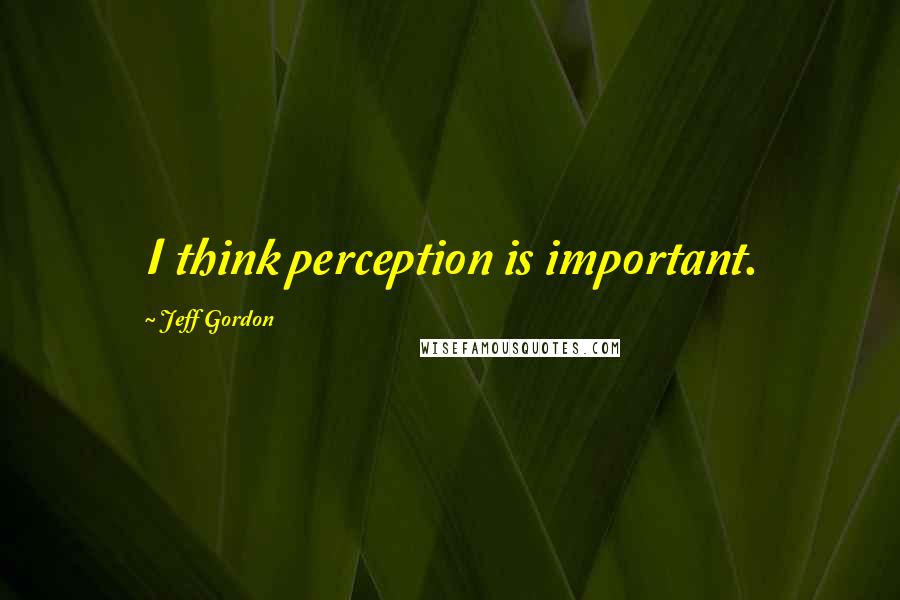 Jeff Gordon Quotes: I think perception is important.