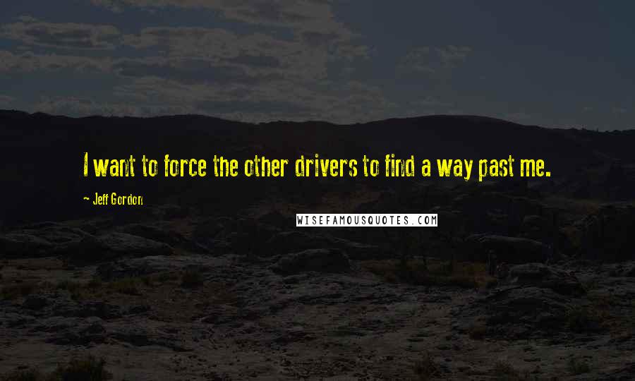 Jeff Gordon Quotes: I want to force the other drivers to find a way past me.