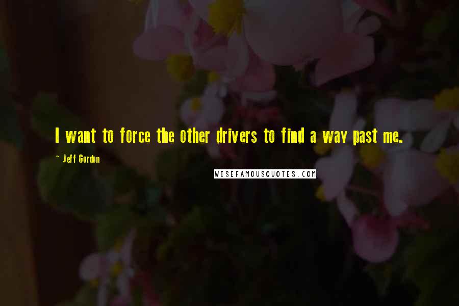 Jeff Gordon Quotes: I want to force the other drivers to find a way past me.