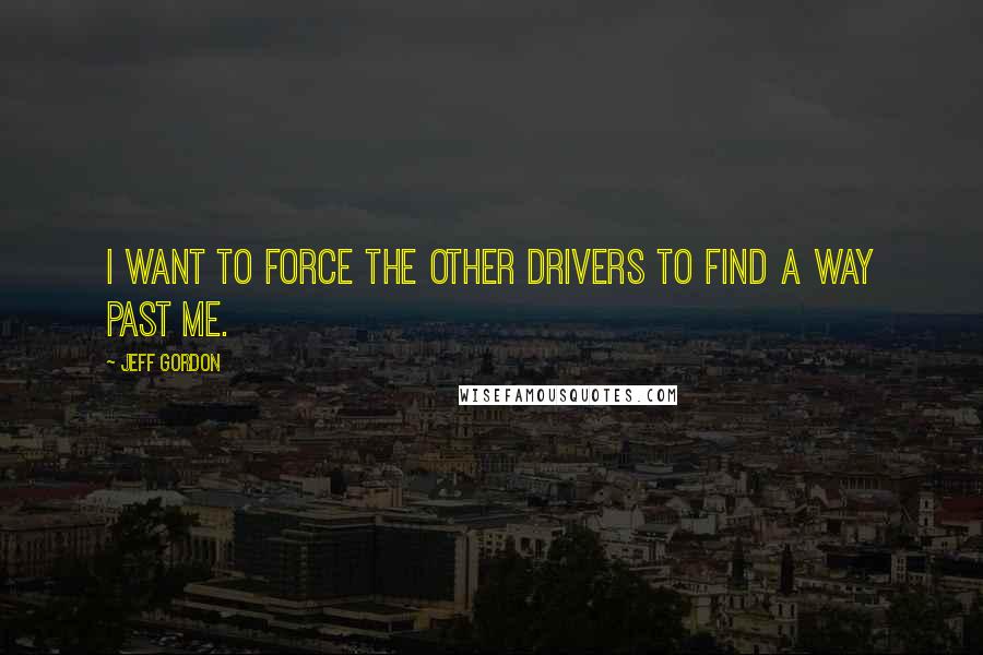 Jeff Gordon Quotes: I want to force the other drivers to find a way past me.