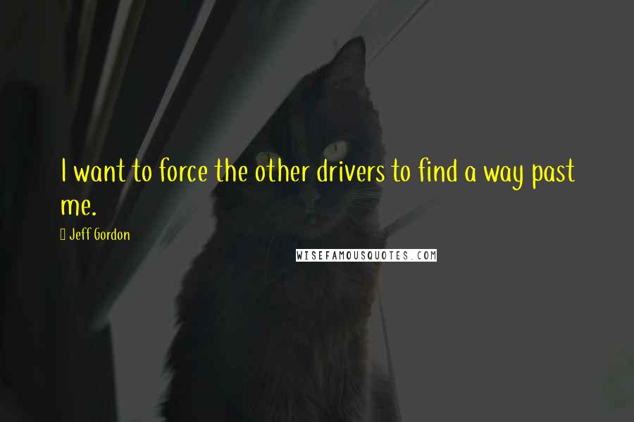 Jeff Gordon Quotes: I want to force the other drivers to find a way past me.