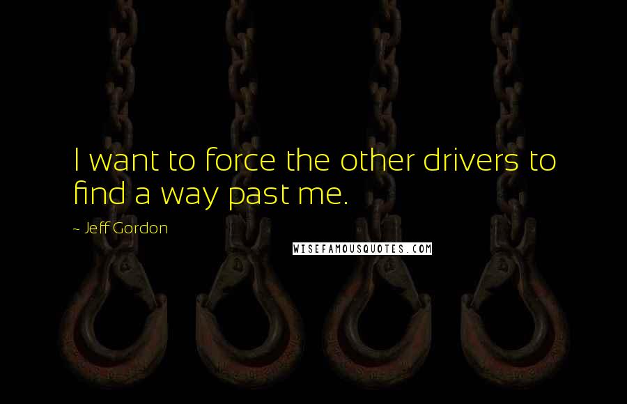 Jeff Gordon Quotes: I want to force the other drivers to find a way past me.