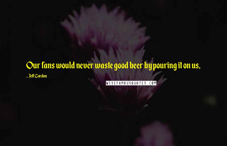 Jeff Gordon Quotes: Our fans would never waste good beer by pouring it on us,