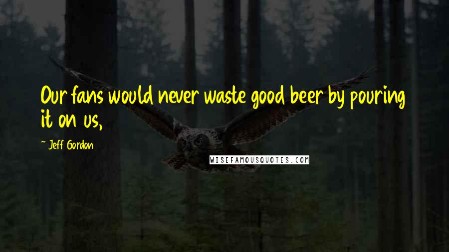Jeff Gordon Quotes: Our fans would never waste good beer by pouring it on us,