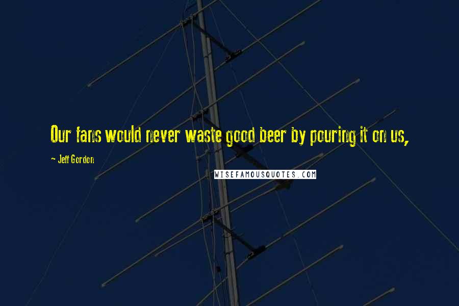 Jeff Gordon Quotes: Our fans would never waste good beer by pouring it on us,