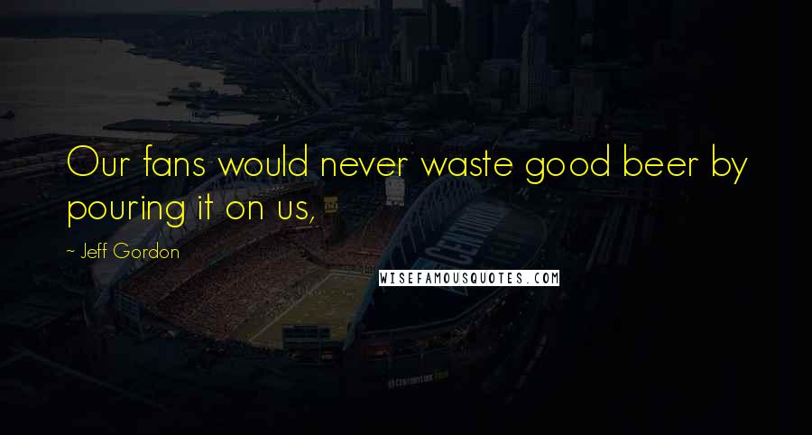 Jeff Gordon Quotes: Our fans would never waste good beer by pouring it on us,