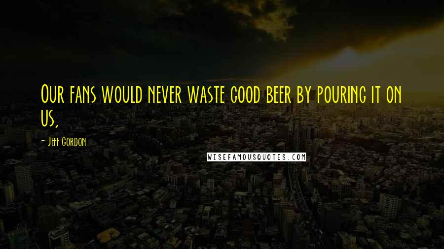 Jeff Gordon Quotes: Our fans would never waste good beer by pouring it on us,
