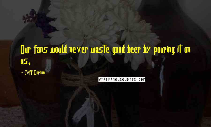 Jeff Gordon Quotes: Our fans would never waste good beer by pouring it on us,