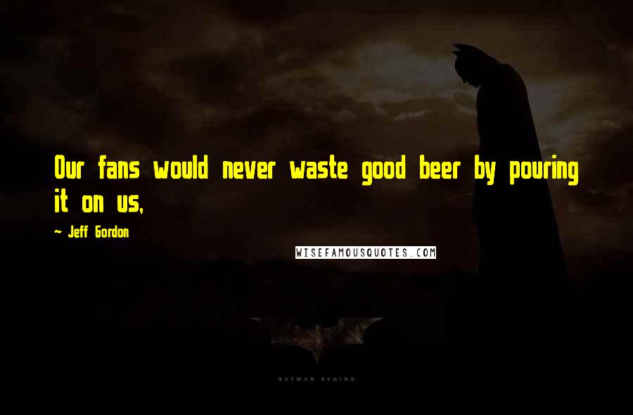 Jeff Gordon Quotes: Our fans would never waste good beer by pouring it on us,