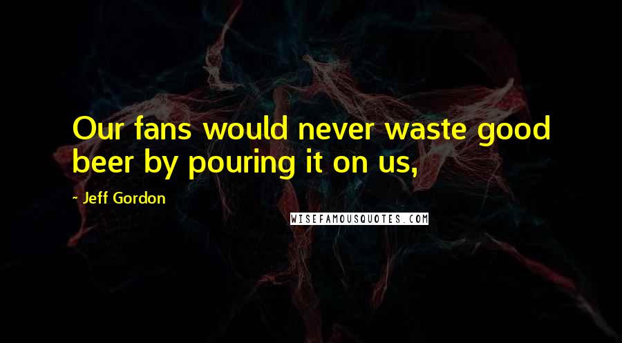 Jeff Gordon Quotes: Our fans would never waste good beer by pouring it on us,
