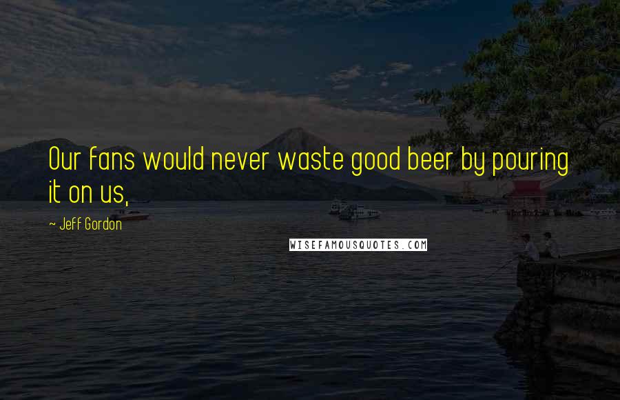 Jeff Gordon Quotes: Our fans would never waste good beer by pouring it on us,