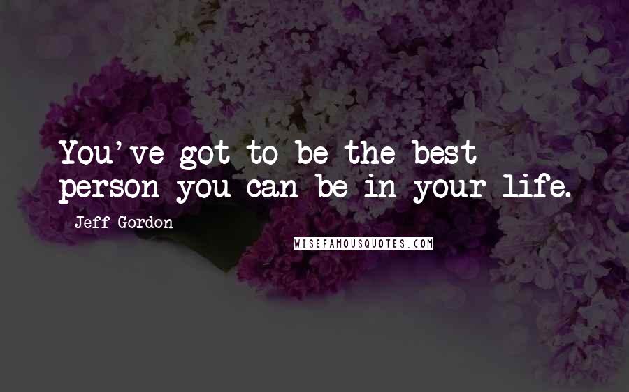 Jeff Gordon Quotes: You've got to be the best person you can be in your life.