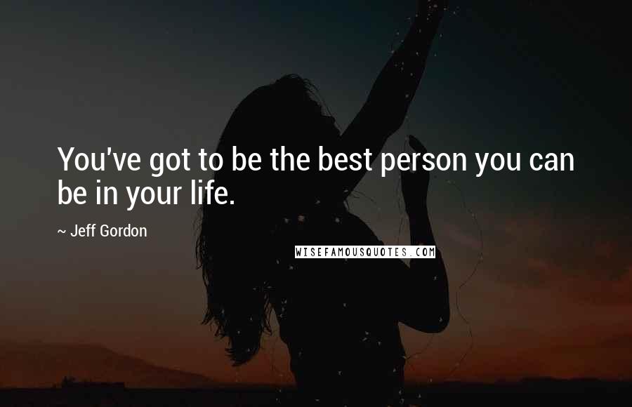 Jeff Gordon Quotes: You've got to be the best person you can be in your life.