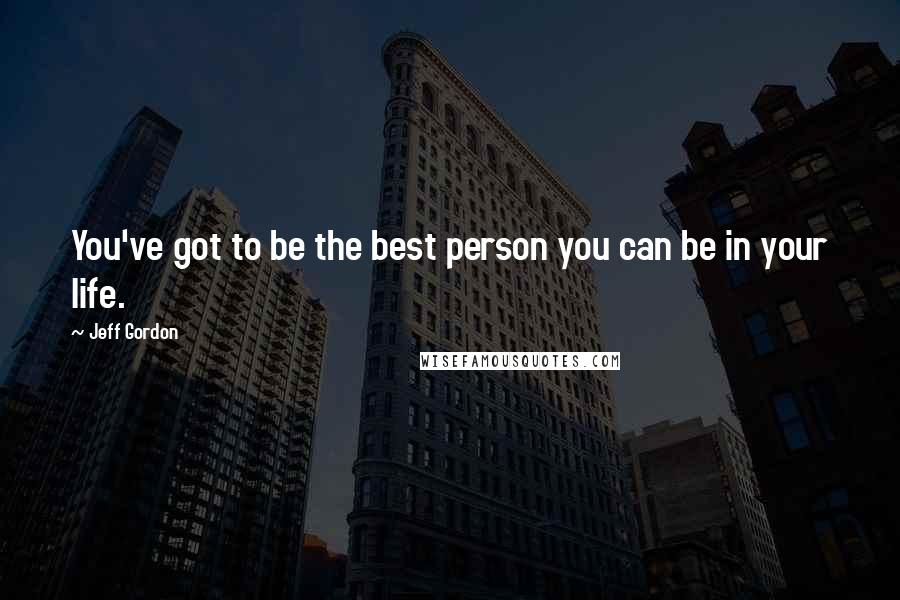 Jeff Gordon Quotes: You've got to be the best person you can be in your life.