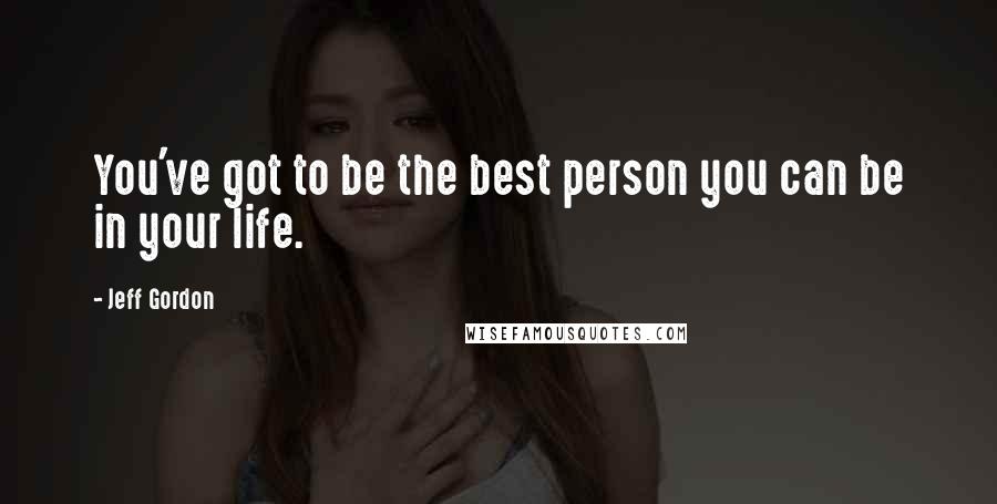 Jeff Gordon Quotes: You've got to be the best person you can be in your life.