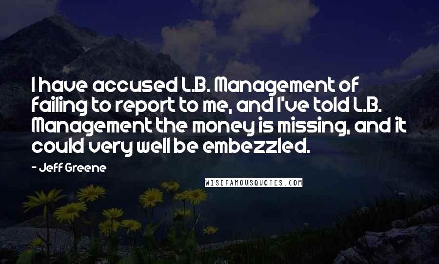Jeff Greene Quotes: I have accused L.B. Management of failing to report to me, and I've told L.B. Management the money is missing, and it could very well be embezzled.