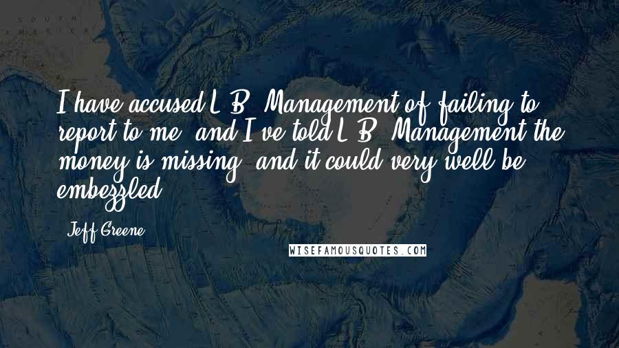 Jeff Greene Quotes: I have accused L.B. Management of failing to report to me, and I've told L.B. Management the money is missing, and it could very well be embezzled.