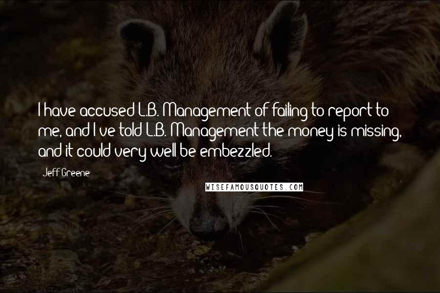 Jeff Greene Quotes: I have accused L.B. Management of failing to report to me, and I've told L.B. Management the money is missing, and it could very well be embezzled.