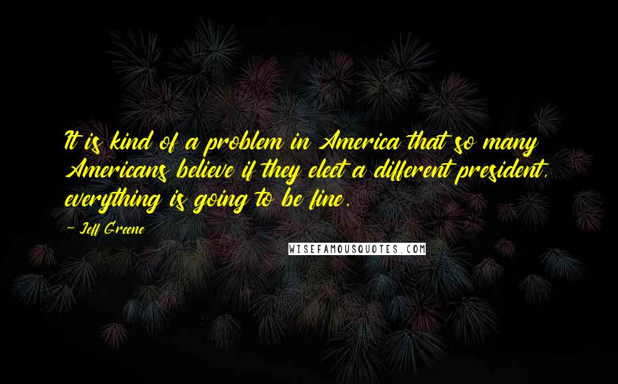 Jeff Greene Quotes: It is kind of a problem in America that so many Americans believe if they elect a different president, everything is going to be fine.