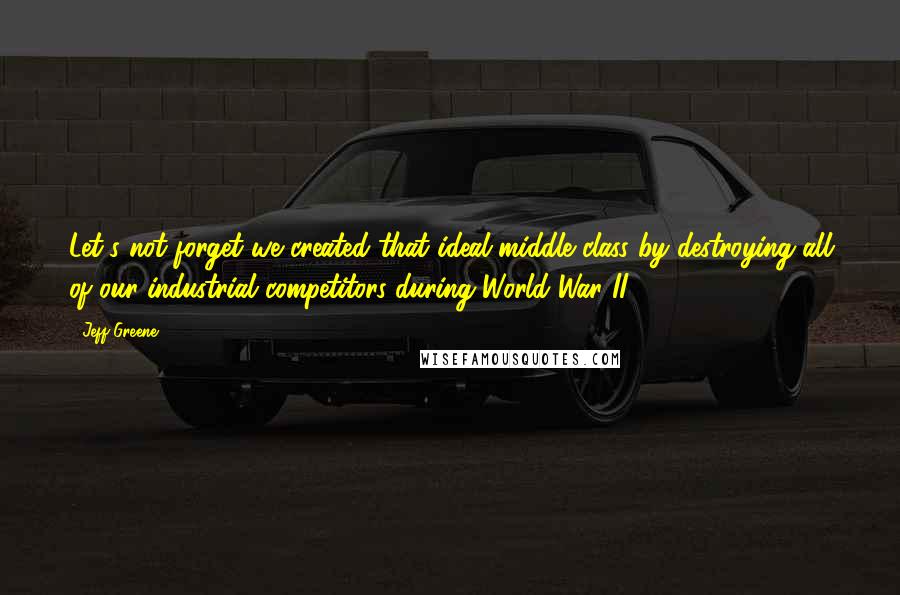 Jeff Greene Quotes: Let's not forget we created that ideal middle class by destroying all of our industrial competitors during World War II.