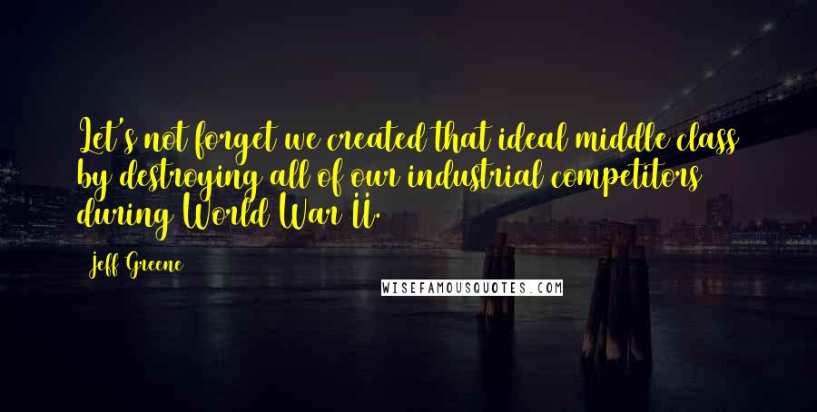 Jeff Greene Quotes: Let's not forget we created that ideal middle class by destroying all of our industrial competitors during World War II.