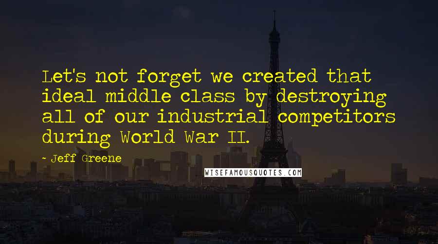 Jeff Greene Quotes: Let's not forget we created that ideal middle class by destroying all of our industrial competitors during World War II.