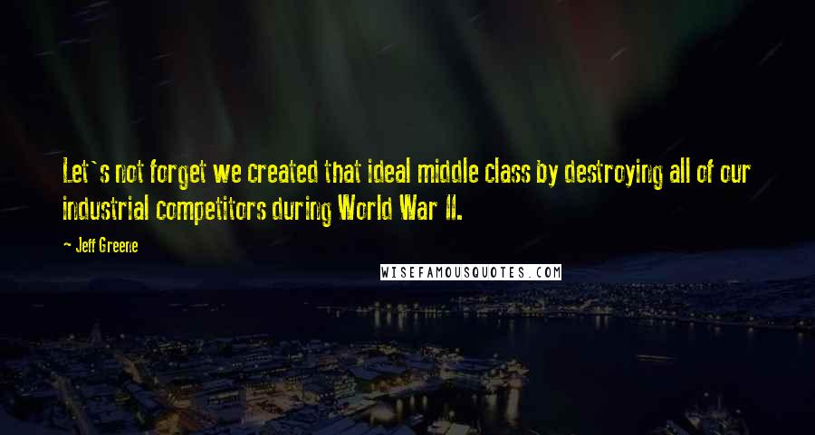 Jeff Greene Quotes: Let's not forget we created that ideal middle class by destroying all of our industrial competitors during World War II.