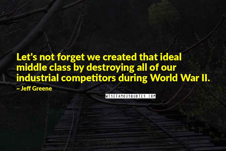 Jeff Greene Quotes: Let's not forget we created that ideal middle class by destroying all of our industrial competitors during World War II.