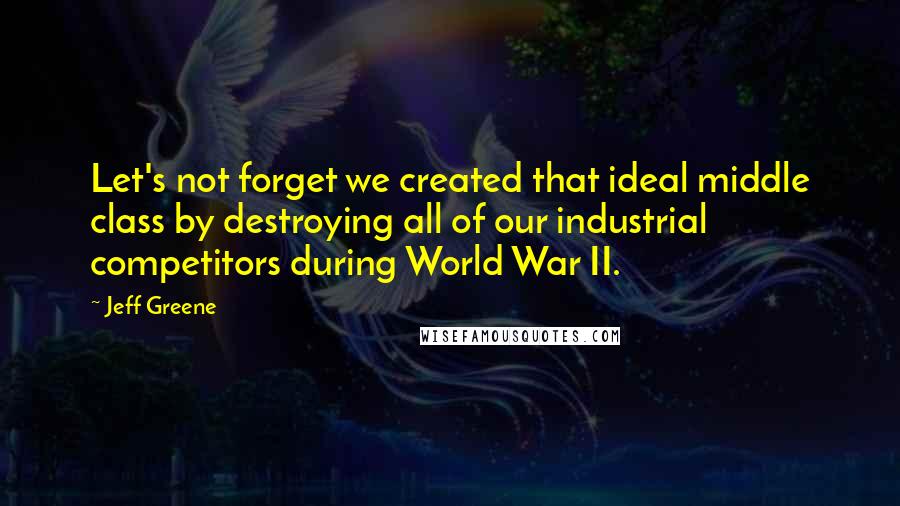 Jeff Greene Quotes: Let's not forget we created that ideal middle class by destroying all of our industrial competitors during World War II.