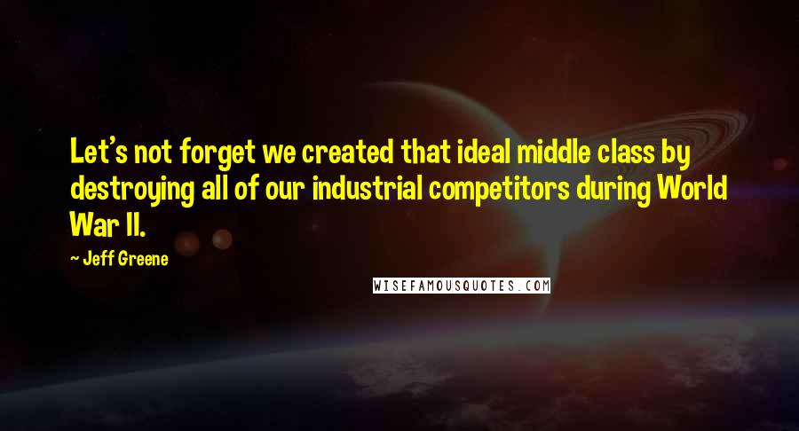 Jeff Greene Quotes: Let's not forget we created that ideal middle class by destroying all of our industrial competitors during World War II.