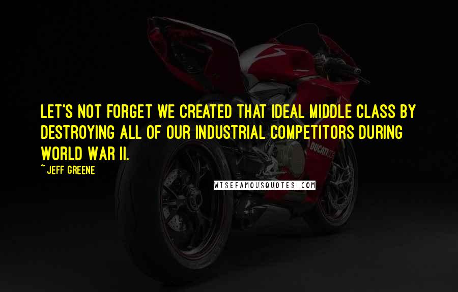 Jeff Greene Quotes: Let's not forget we created that ideal middle class by destroying all of our industrial competitors during World War II.