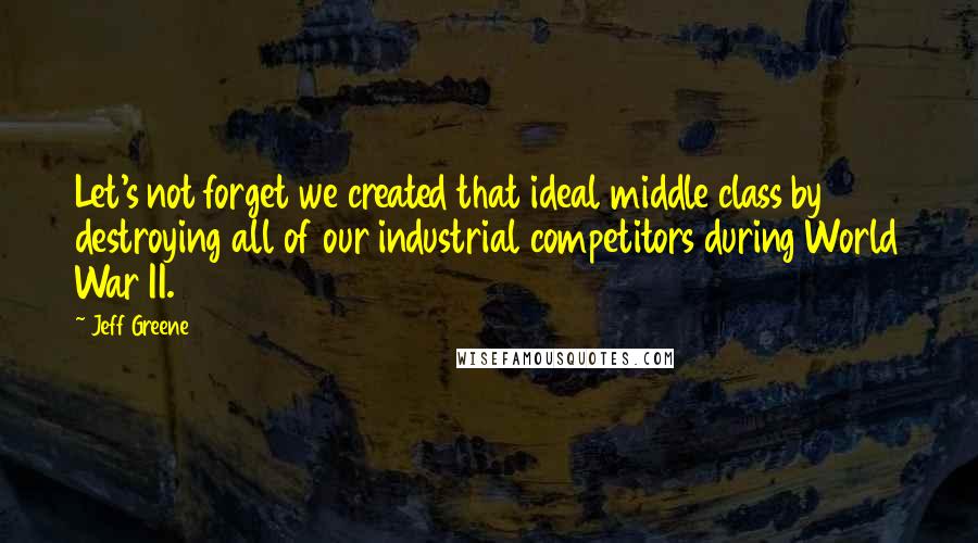 Jeff Greene Quotes: Let's not forget we created that ideal middle class by destroying all of our industrial competitors during World War II.