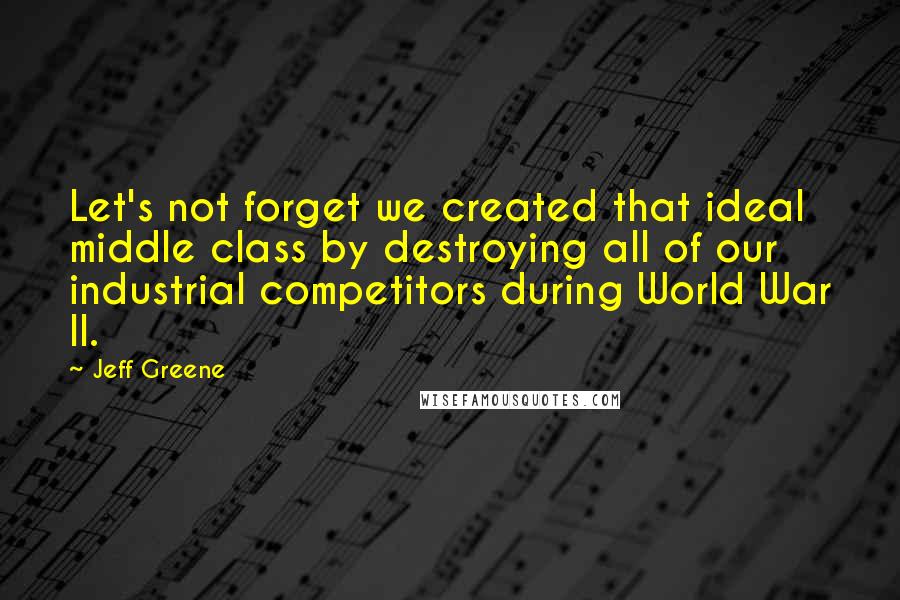 Jeff Greene Quotes: Let's not forget we created that ideal middle class by destroying all of our industrial competitors during World War II.