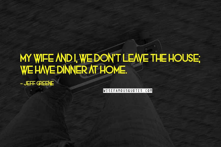 Jeff Greene Quotes: My wife and I, we don't leave the house; we have dinner at home.