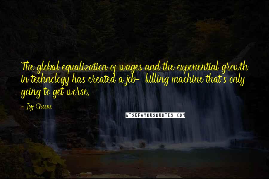 Jeff Greene Quotes: The global equalization of wages and the exponential growth in technology has created a job-killing machine that's only going to get worse.