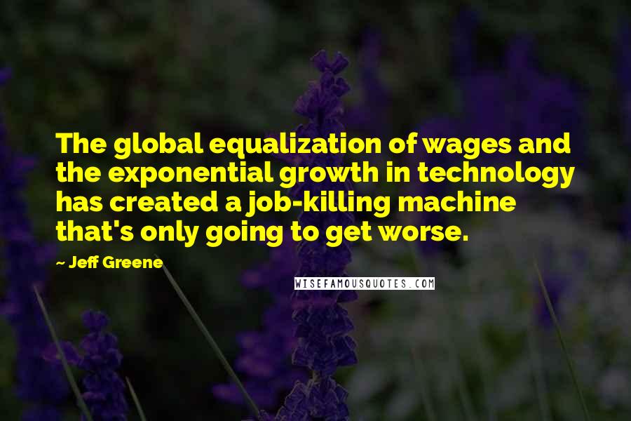 Jeff Greene Quotes: The global equalization of wages and the exponential growth in technology has created a job-killing machine that's only going to get worse.