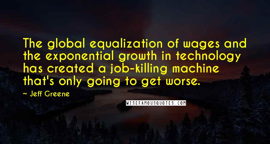 Jeff Greene Quotes: The global equalization of wages and the exponential growth in technology has created a job-killing machine that's only going to get worse.