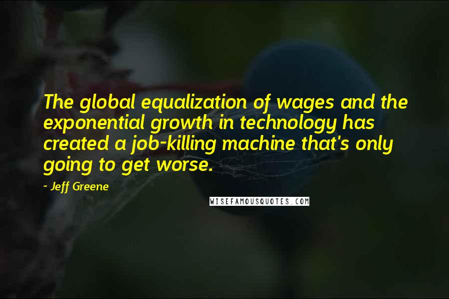 Jeff Greene Quotes: The global equalization of wages and the exponential growth in technology has created a job-killing machine that's only going to get worse.