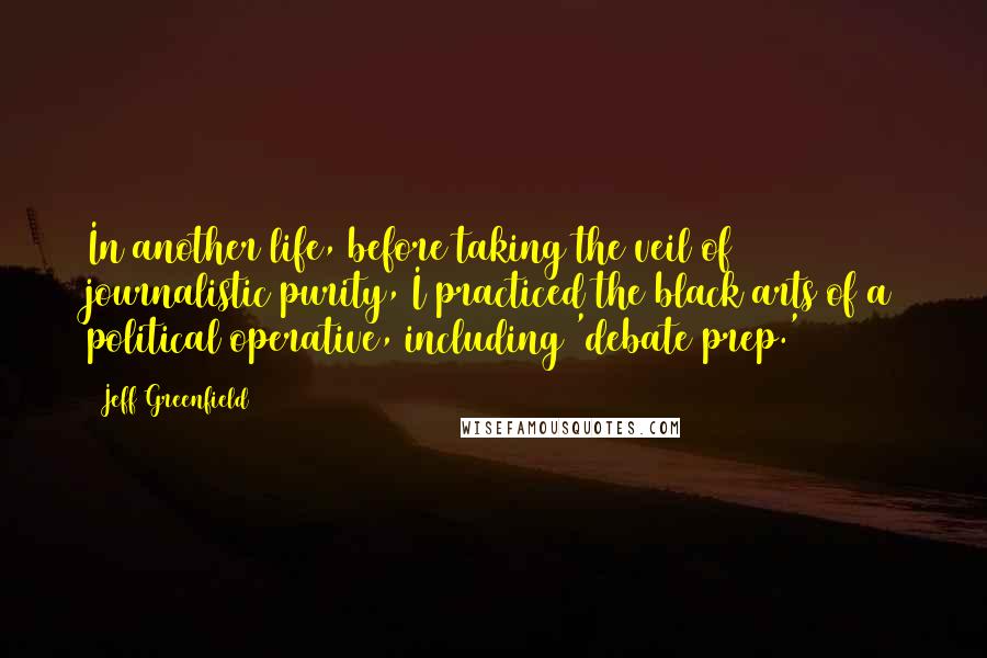Jeff Greenfield Quotes: In another life, before taking the veil of journalistic purity, I practiced the black arts of a political operative, including 'debate prep.'