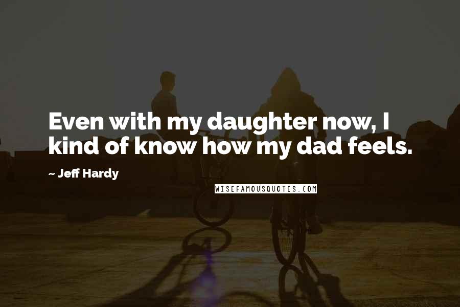 Jeff Hardy Quotes: Even with my daughter now, I kind of know how my dad feels.