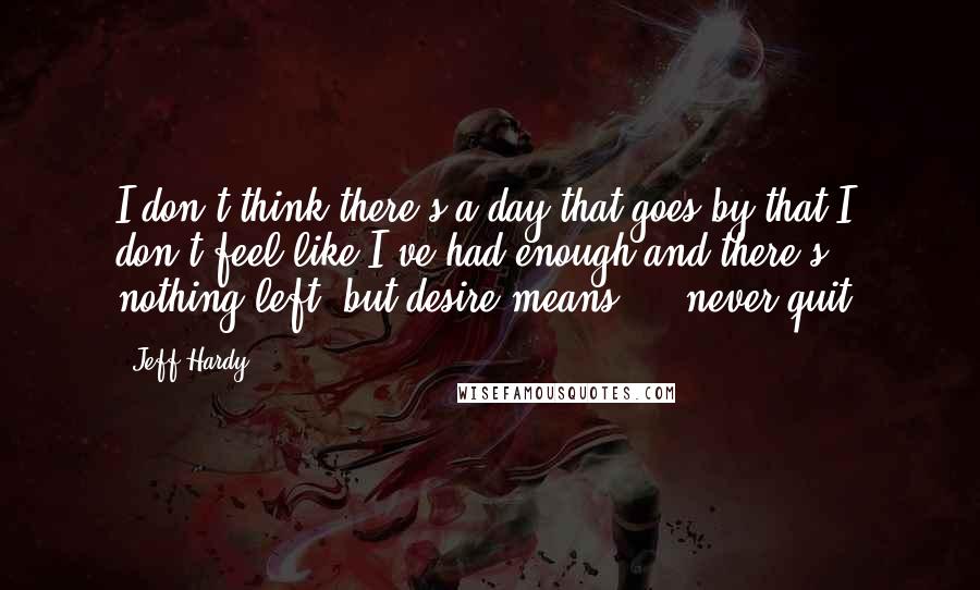 Jeff Hardy Quotes: I don't think there's a day that goes by that I don't feel like I've had enough and there's nothing left, but desire means ... never quit.