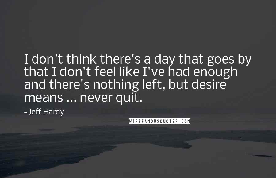 Jeff Hardy Quotes: I don't think there's a day that goes by that I don't feel like I've had enough and there's nothing left, but desire means ... never quit.