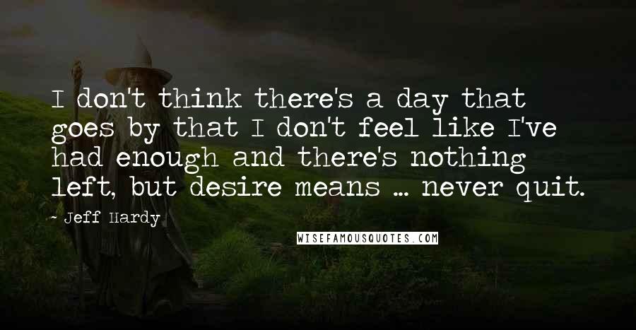 Jeff Hardy Quotes: I don't think there's a day that goes by that I don't feel like I've had enough and there's nothing left, but desire means ... never quit.
