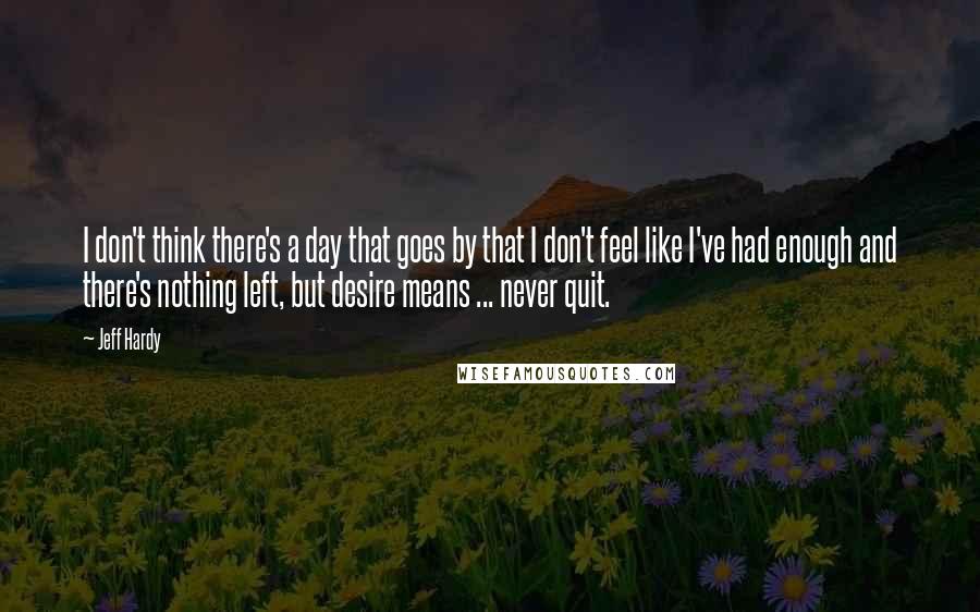 Jeff Hardy Quotes: I don't think there's a day that goes by that I don't feel like I've had enough and there's nothing left, but desire means ... never quit.