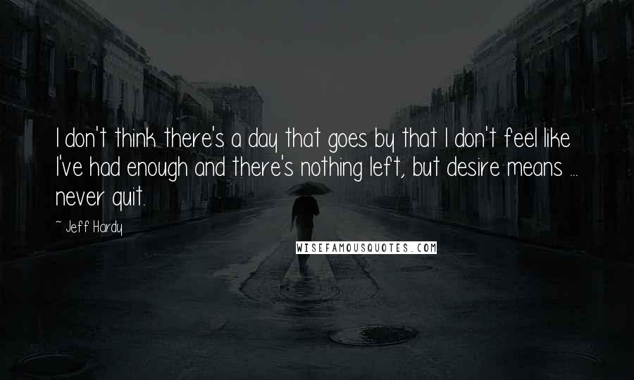 Jeff Hardy Quotes: I don't think there's a day that goes by that I don't feel like I've had enough and there's nothing left, but desire means ... never quit.