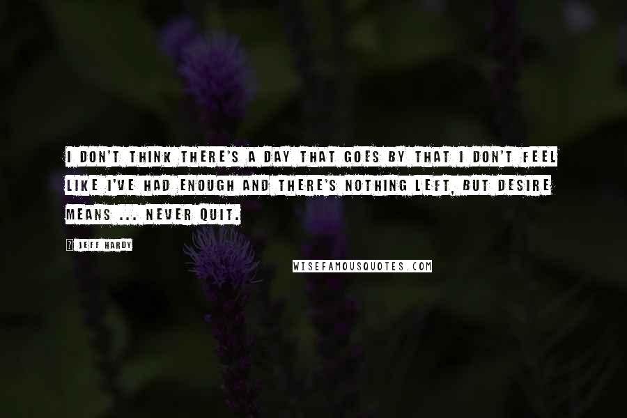 Jeff Hardy Quotes: I don't think there's a day that goes by that I don't feel like I've had enough and there's nothing left, but desire means ... never quit.