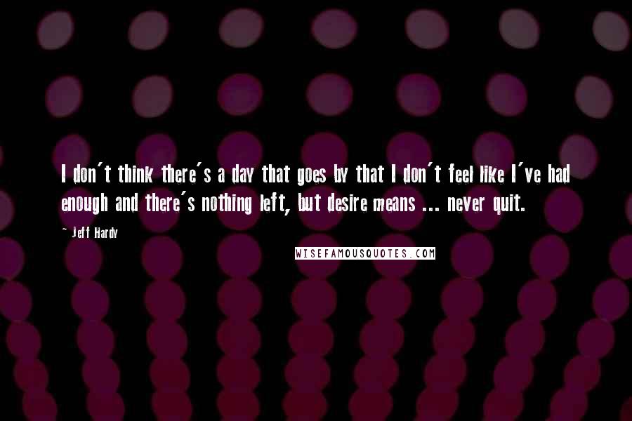 Jeff Hardy Quotes: I don't think there's a day that goes by that I don't feel like I've had enough and there's nothing left, but desire means ... never quit.