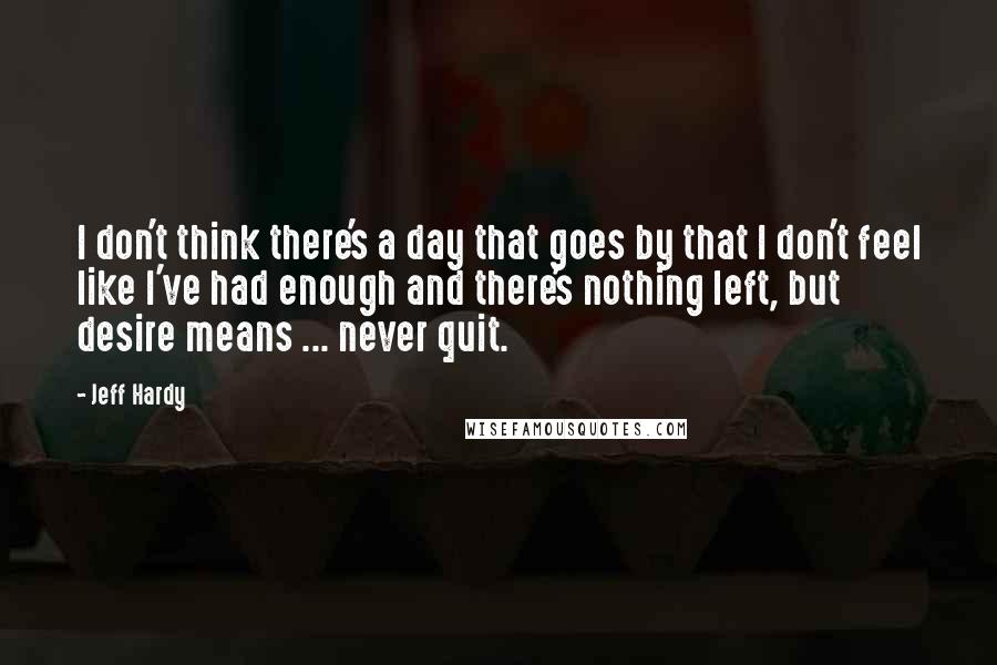 Jeff Hardy Quotes: I don't think there's a day that goes by that I don't feel like I've had enough and there's nothing left, but desire means ... never quit.