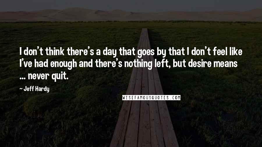 Jeff Hardy Quotes: I don't think there's a day that goes by that I don't feel like I've had enough and there's nothing left, but desire means ... never quit.