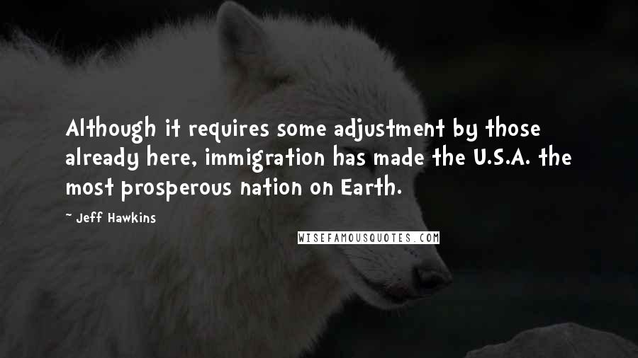 Jeff Hawkins Quotes: Although it requires some adjustment by those already here, immigration has made the U.S.A. the most prosperous nation on Earth.